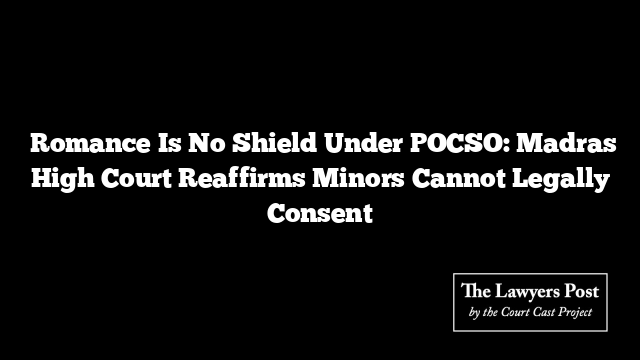  Romance Is No Shield Under POCSO: Madras High Court Reaffirms Minors Cannot Legally Consent